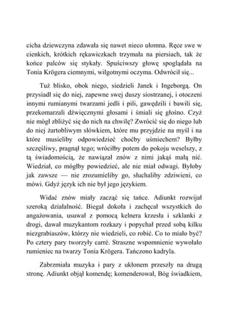 cicha dziewczyna zdawała się nawet nieco ułomna. Ręce swe w
cienkich, krótkich rękawiczkach trzymała na piersiach, tak że
końce palców się stykały. Spuściwszy głowę spoglądała na
Tonia Krögera ciemnymi, wilgotnymi oczyma. Odwrócił się...
Tuż blisko, obok niego, siedzieli Janek i Ingeborgą. On
przysiadł się do niej, zapewne swej duszy siostrzanej, i otoczeni
innymi rumianymi twarzami jedli i pili, gawędzili i bawili się,
przekomarzali dźwięcznymi głosami i śmiali się głośno. Czyż
nie mógł zbliżyć się do nich na chwilę? Zwrócić się do niego lub
do niej żartobliwym słówkiem, które mu przyjdzie na myśl i na
które musieliby odpowiedzieć choćby uśmiechem? Byłby
szczęśliwy, pragnął tego; wróciłby potem do pokoju weselszy, z
tą świadomością, że nawiązał znów z nimi jakąś małą nić.
Wiedział, co mógłby powiedzieć, ale nie miał odwagi. Byłoby
jak zawsze — nie zrozumieliby go, słuchaliby zdziwieni, co
mówi. Gdyż język ich nie był jego językiem.
Widać znów miały zacząć się tańce. Adiunkt rozwijał
szeroką działalność. Biegał dokoła i zachęcał wszystkich do
angażowania, usuwał z pomocą kelnera krzesła i szklanki z
drogi, dawał muzykantom rozkazy i popychał przed sobą kilku
niezgrabiaszów, którzy nie wiedzieli, co robić. Co to miało być?
Po cztery pary tworzyły carré. Straszne wspomnienie wywołało
rumieniec na twarzy Tonia Krögera. Tańczono kadryla.
Zabrzmiała muzyka i pary z ukłonem przeszły na drugą
stronę. Adiunkt objął komendę; komenderował, Bóg świadkiem,
 