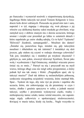 po francusku i wymawiał nosówki z nieporównaną dystynkcją.
Ingeborga Holm tańczyła tuż przed Toniem Krögerem w kwa-
dracie koło drzwi szklanych. Poruszała się przed nim tam i sam,
naprzód i w tył, stąpając i okręcając się; woń płynąca z jej
włosów czy delikatnej tkaniny sukni muskała go chwilami, więc
zamykał oczy z dobrze znanym mu z dawna uczuciem, którego
aromat i cierpki czar przenikał go lekko w ostatnich dniach i
które napełniało go znów słodką udręką. Co to było? Tęsknota?
Tkliwość? Zazdrość, samopogarda?... Moulinet des dames!
„Śmiałaś się, jasnowłosa Ingo, śmiałaś się, gdy tańczyłem
moulinet i zbłaźniłem się tak żałośnie? I śmiałabyś się dziś
jeszcze, gdy stałem się czymś w rodzaju sławnego człowieka?
Tak jest, śmiałabyś się i miałabyś po trzykroć słuszność! I
gdybym ja, sam jeden, stworzył dziewięć Symfonii, Świat jako
wolę i wyobrażenie i Sąd Ostateczny, miałabyś wiecznie prawo
śmiać się ze mnie...” Patrzył na nią i przyszedł mu na myśl
wiersz, którego długi czas nie mógł sobie przypomnieć, a który
jednak był mu tak znany i bliski: „Pragnąłbym spać; ale ty
tańczyć musisz!” Znał tak dobrze tę melancholijnie północną,
serdecznie niezgrabną ociężałość wrażenia, które stamtąd biło.
Spać... Tęsknić do tego, aby móc żyć po prostu i zupełnie dla
uczucia, które, nie zobowiązując się do przemiany w czyn i
taniec, słodko i gnuśnie spoczywa w sobie, a jednak musieć
tańczyć, szybko i przytomnie wykonywać ciężki, trudny i
niebezpieczny taniec sztuki, taniec wśród mieczów, nie zapomi-
nając nigdy całkowicie o upokarzającej niedorzeczności,
tkwiącej w musie tańca, kiedy się kocha... Nagle wszystko to
 