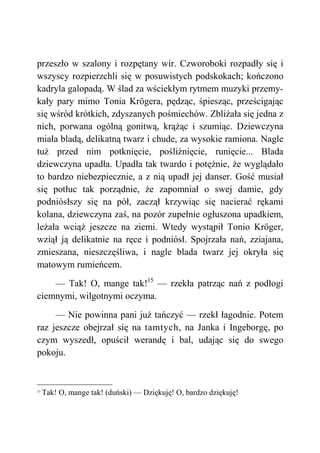 przeszło w szalony i rozpętany wir. Czworoboki rozpadły się i
wszyscy rozpierzchli się w posuwistych podskokach; kończono
kadryla galopadą. W ślad za wściekłym rytmem muzyki przemy-
kały pary mimo Tonia Krögera, pędząc, śpiesząc, prześcigając
się wśród krótkich, zdyszanych pośmiechów. Zbliżała się jedna z
nich, porwana ogólną gonitwą, krążąc i szumiąc. Dziewczyna
miała bladą, delikatną twarz i chude, za wysokie ramiona. Nagle
tuż przed nim potknięcie, pośliźnięcie, runięcie... Blada
dziewczyna upadła. Upadła tak twardo i potężnie, że wyglądało
to bardzo niebezpiecznie, a z nią upadł jej danser. Gość musiał
się potłuc tak porządnie, że zapomniał o swej damie, gdy
podniósłszy się na pół, zaczął krzywiąc się nacierać rękami
kolana, dziewczyna zaś, na pozór zupełnie ogłuszona upadkiem,
leżała wciąż jeszcze na ziemi. Wtedy wystąpił Tonio Kröger,
wziął ją delikatnie na ręce i podniósł. Spojrzała nań, zziajana,
zmieszana, nieszczęśliwa, i nagle blada twarz jej okryła się
matowym rumieńcem.
— Tak! O, mange tak!15
— rzekła patrząc nań z podłogi
ciemnymi, wilgotnymi oczyma.
— Nie powinna pani już tańczyć — rzekł łagodnie. Potem
raz jeszcze obejrzał się na tamtych, na Janka i Ingeborgę, po
czym wyszedł, opuścił werandę i bal, udając się do swego
pokoju.
15
Tak! O, mange tak! (duński) — Dziękuję! O, bardzo dziękuję!
 