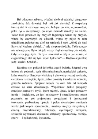 Był odurzony zabawą, w której nie brał udziału, i zmęczony
zazdrością. Jak dawniej, był taki jak dawniej! Z rozpaloną
twarzą stał w ciemnym miejscu, bolejąc po was, o jasnowłosi,
pełni życia szczęśliwcy, po czym odszedł samotny do siebie.
Teraz ktoś powinien by przyjść! Ingeborga winna by przyjść,
winna by zauważyć, że odszedł, winna by pójść za nim
ukradkiem, położyć mu dłoń na ramieniu i rzec: „Wróć do nas!
Baw się! Kocham ciebie!....” Ale nie przychodziła. Takie rzeczy
nie zdarzają się. Było tak jak wtedy i był szczęśliwy jak wtedy.
Gdyż serce jego żyło. Co było natomiast w całym tym czasie, w
ciągu którego stał się tym, czym był teraz? — Drętwota; pustka;
lód; i duch! I Sztuka!...
Rozebrał się, położył do łóżka, zgasił światło. Szepnął dwa
imiona do poduszki, tych kilka niewinnych, nordyckich zgłosek,
które określały dlań jego właściwy i pierwotny rodzaj kochania,
cierpienia i szczęścia, życie, pełne prostoty i serdeczne uczucie,
gniazdo rodzinne. Spojrzał wstecz na owe lata od tamtych
czasów do dnia dzisiejszego. Wspomniał dzikie przygody
zmysłów, nerwów i myśli, które przeżył, ujrzał, że jest przeżarty
ironią i intelektem, że jest zniszczony i sparaliżowany przez
poznanie, na pół zrujnowany gorączkami i dreszczami
tworzenia, pozbawiony oparcia i pełen niepokojów sumienia
wśród jaskrawych sprzeczności, miotany między świętością i
chucią, przerafinowany, zubożały, wyczerpany zimnymi,
sztucznie wybranymi ekstazami, zbłąkany, spustoszony, rozbity,
chory — i załkał z żalu i tęsknoty.
 