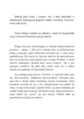 Dokoła było cicho i ciemno. Ale z dołu dochodził w
stłumionym, kołyszącym pogłosie słodki, trywialny, trzyćwier-
ciowy takt życia.
Tonio Kröger siedział na północy i pisał do przyjaciółki
swej, Lizawety Iwanowny, jak jej obiecał.
Droga Lizaweto, przebywająca w Arkadii, dokąd niebawem
powrócę — pisał. — Oto coś w rodzaju listu, co jednak pewnie
panią rozczaruje, gdyż zamierzam utrzymać go w tonie nieco
ogólnikowym. Nie znaczy to, bym nie miał nic do opowiedzenia,
bym nie przeżył na swój sposób tego i owego. W domu, w moim
mieście rodzinnym, chciano mnie nawet uwięzić... ale o tym
opowiem osobiście. Są takie dnie, kiedy wolę rzec w dobry
sposób coś ogólnego niż opowiadać historie.
Czy pamięta pani jeszcze, Lizaweto, że nazwała mnie pani
raz mieszczuchem, zbłąkanym mieszczuchem? Nazwała mnie
pani tak w chwili, kiedy zwiedziony innymi wyznaniami, które
przedtem wyrwały mi się z ust, oświadczyłem swą miłość ku
temu, co nazywam życiem; i pytam siebie, czy pani wiedziała, jak
wielką rzekła pani prawdę, jak bardzo moje mieszczuchostwo i
moja miłość do „życia” są tym samym. Podróż dała mi
sposobność rozważyć to właśnie...
 
