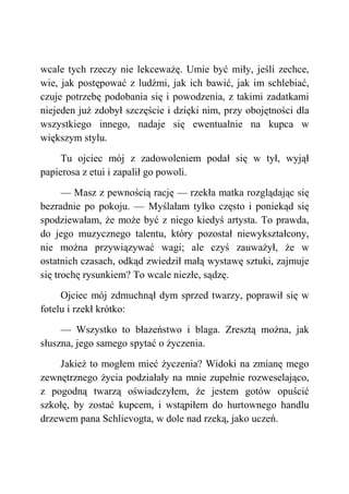 wcale tych rzeczy nie lekceważę. Umie być miły, jeśli zechce,
wie, jak postępować z ludźmi, jak ich bawić, jak im schlebiać,
czuje potrzebę podobania się i powodzenia, z takimi zadatkami
niejeden już zdobył szczęście i dzięki nim, przy obojętności dla
wszystkiego innego, nadaje się ewentualnie na kupca w
większym stylu.
Tu ojciec mój z zadowoleniem podał się w tył, wyjął
papierosa z etui i zapalił go powoli.
— Masz z pewnością rację — rzekła matka rozglądając się
bezradnie po pokoju. — Myślałam tylko często i poniekąd się
spodziewałam, że może być z niego kiedyś artysta. To prawda,
do jego muzycznego talentu, który pozostał niewykształcony,
nie można przywiązywać wagi; ale czyś zauważył, że w
ostatnich czasach, odkąd zwiedził małą wystawę sztuki, zajmuje
się trochę rysunkiem? To wcale niezłe, sądzę.
Ojciec mój zdmuchnął dym sprzed twarzy, poprawił się w
fotelu i rzekł krótko:
— Wszystko to błazeństwo i blaga. Zresztą można, jak
słuszna, jego samego spytać o życzenia.
Jakież to mogłem mieć życzenia? Widoki na zmianę mego
zewnętrznego życia podziałały na mnie zupełnie rozweselająco,
z pogodną twarzą oświadczyłem, że jestem gotów opuścić
szkołę, by zostać kupcem, i wstąpiłem do hurtownego handlu
drzewem pana Schlievogta, w dole nad rzeką, jako uczeń.
 