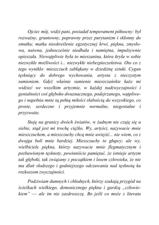 Ojciec mój, widzi pani, posiadał temperament północny: był
rozważny, gruntowny, poprawny przez purytanizm i skłonny do
smutku; matka nieokreślenie egzotycznej krwi, piękna, zmysło-
wa, naiwna, jednocześnie niedbała i namiętna, impulsywnie
opieszała. Niewątpliwie była to mieszanina, która kryła w sobie
niezwykłe możliwości i... niezwykłe niebezpieczeństwa. Oto co z
tego wynikło: mieszczuch zabłąkany w dziedzinę sztuki. Cygan
tęskniący do dobrego wychowania, artysta z nieczystym
sumieniem. Gdyż właśnie sumienie mieszczańskie każe mi
widzieć we wszelkim artyzmie, w każdej nadzwyczajności i
genialności coś głęboko dwuznacznego, podejrzanego, wątpliwe-
go i napełnia mnie tą pełną miłości słabością do wszystkiego, co
proste, serdeczne i przyjemnie normalne, niegenialne i
przyzwoite.
Stoję na granicy dwóch światów, w żadnym nie czuję się u
siebie, stąd jest mi trochę ciężko. Wy, artyści, nazywacie mnie
mieszczuchem, a mieszczuchy chcą mnie uwięzić... nie wiem, co z
dwojga boli mnie bardziej. Mieszczuchy to głupcy; ale wy,
wielbiciele piękna, którzy nazywacie mnie flegmatycznym i
pozbawionym tęsknoty, powinniście pamiętać, że istnieje artyzm
tak głęboki, tak związany z początkiem i losem człowieka, że nie
ma dlań słodszego i godniejszego odczuwania nad tęsknotą ku
rozkoszom zwyczajności.
Podziwiam dumnych i chłodnych, którzy szukają przygód na
ścieżkach wielkiego, demonicznego piękna i gardzą „człowie-
kiem” — ale im nie zazdroszczę. Bo jeśli co może z literata
 