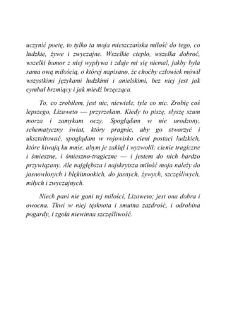 uczynić poetę, to tylko ta moja mieszczańska miłość do tego, co
ludzkie, żywe i zwyczajne. Wszelkie ciepło, wszelka dobroć,
wszelki humor z niej wypływa i zdaje mi się niemal, jakby była
sama ową miłością, o której napisano, że choćby człowiek mówił
wszystkimi językami ludzkimi i anielskimi, bez niej jest jak
cymbał brzmiący i jak miedź brzęcząca.
To, co zrobiłem, jest nic, niewiele, tyle co nic. Zrobię coś
lepszego, Lizaweto — przyrzekam. Kiedy to piszę, słyszę szum
morza i zamykam oczy. Spoglądam w nie urodzony,
schematyczny świat, który pragnie, aby go stworzyć i
ukształtować, spoglądam w rojowisko cieni postaci ludzkich,
które kiwają ku mnie, abym je zaklął i wyzwolił: cienie tragiczne
i śmieszne, i śmieszno-tragiczne — i jestem do nich bardzo
przywiązany. Ale najgłębsza i najskrytsza miłość moja należy do
jasnowłosych i błękitnookich, do jasnych, żywych, szczęśliwych,
miłych i zwyczajnych.
Niech pani nie gani tej miłości, Lizaweto; jest ona dobra i
owocna. Tkwi w niej tęsknota i smutna zazdrość, i odrobina
pogardy, i zgoła niewinna szczęśliwość.
 