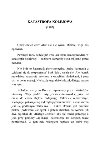 KATASTROFA KOLEJOWA
(1907)
Opowiedzieć coś? Ależ nic nie wiem. Dobrze, więc coś
opowiem.
Pewnego razu, będzie już dwa lata temu, uczestniczyłem w
katastrofie kolejowej — niektóre szczegóły stoją mi jasno przed
oczyma.
Nie była to katastrofa pierwszorzędna, żadna harmonia z
„ciałami nie do rozpoznania” i tak dalej, wcale nie. Ale jednak
prawdziwa katastrofa kolejowa z wszelkimi dodatkami, i poza
tym w porze nocnej. Nie każdy tego doświadczył, dlatego uraczę
was tym.
Jechałem wtedy do Drezna, zaproszony przez miłośników
literatury. Więc podróż artystyczno-wirtuozowska, jakie od
czasu do czasu chętnie podejmuję. Człowiek reprezentuje,
występuje, pokazuje się wykrzykującemu tłumowi; nie na darmo
jest się poddanym Wilhelma II. Także Drezno jest przecież
piękne (zwłaszcza Zwinger), a potem chciałem na tydzień lub
dwa pojechać do „Białego Jelenia”, aby się trochę poleczyć i,
jeśli przy pomocy „aplikacji” natchnienie mi dopisze, także
popracować. W tym celu włożyłem naprzód do kufra mój
 