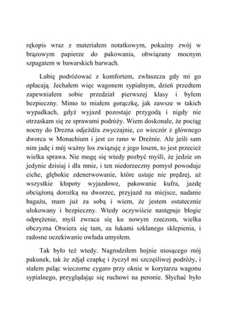rękopis wraz z materiałem notatkowym, pokaźny zwój w
brązowym papierze do pakowania, obwiązany mocnym
szpagatem w bawarskich barwach.
Lubię podróżować z komfortem, zwłaszcza gdy mi go
opłacają. Jechałem więc wagonem sypialnym, dzień przedtem
zapewniałem sobie przedział pierwszej klasy i byłem
bezpieczny. Mimo to miałem gorączkę, jak zawsze w takich
wypadkach, gdyż wyjazd pozostaje przygodą i nigdy nie
otrzaskam się ze sprawami podróży. Wiem doskonale, że pociąg
nocny do Drezna odjeżdża zwyczajnie, co wieczór z głównego
dworca w Monachium i jest co rano w Dreźnie. Ale jeśli sam
nim jadę i mój ważny los związuję z jego losem, to jest przecież
wielka sprawa. Nie mogę się wtedy pozbyć myśli, że jedzie on
jedynie dzisiaj i dla mnie, i ten niedorzeczny pomysł powoduje
ciche, głębokie zdenerwowanie, które ustaje nie prędzej, aż
wszystkie kłopoty wyjazdowe, pakowanie kufra, jazdę
obciążoną dorożką na dworzec, przyjazd na miejsce, nadanie
bagażu, mam już za sobą i wiem, że jestem ostatecznie
ulokowany i bezpieczny. Wtedy oczywiście następuje błogie
odprężenie, myśl zwraca się ku nowym rzeczom, wielka
obczyzna Otwiera się tam, za łukami szklanego sklepienia, i
radosne oczekiwanie owłada umysłem.
Tak było też wtedy. Nagrodziłem hojnie niosącego mój
pakunek, tak że zdjął czapkę i życzył mi szczęśliwej podróży, i
stałem paląc wieczorne cygaro przy oknie w korytarzu wagonu
sypialnego, przyglądając się ruchowi na peronie. Słychać było
 
