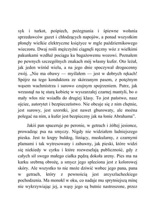 syk i turkot, pośpiech, pożegnania i śpiewne wołania
sprzedawców gazet i chłodzących napojów, a ponad wszystkim
płonęły wielkie elektryczne księżyce w mgle październikowego
wieczoru. Dwaj rośli mężczyźni ciągnęli ręczny wóz z wielkimi
pakunkami wzdłuż pociągu ku bagażowemu wozowi. Poznałem
po pewnych szczególnych znakach mój własny kufer. Oto leżał,
jak jeden wśród wielu, a na jego dnie spoczywał drogocenny
zwój. „Nie ma obawy — myślałem — jest w dobrych rękach!
Spójrz na tego konduktora ze skórzanym pasem, z potężnym
wąsem wachmistrza i surowo czujnym spojrzeniem. Patrz, jak
wrzasnął na tę starą kobietę w wyszarzałej czarnej mantyli, bo o
mały włos nie wsiadła do drugiej klasy. To jest państwo, nasz
ojciec, autorytet i bezpieczeństwo. Nie obcuje się z nim chętnie,
jest surowy, jest szorstki, jest nawet gburowaty, ale można
polegać na nim, a kufer jest bezpieczny jak na łonie Abrahama”.
Jakiś pan spaceruje po peronie, w getrach i żółtej jesionce,
prowadząc psa na smyczy. Nigdy nie widziałem ładniejszego
pieska. Jest to krępy buldog, lśniący, muskularny, z czarnymi
plamami i tak wytresowany i zabawny, jak pieski, które widzi
się niekiedy w cyrku i które rozweselają publiczność, gdy z
całych sił swego małego ciałka pędzą dokoła areny. Pies ma na
karku srebrną obrożę, a smycz jego spleciona jest z kolorowej
skóry. Ale wszystko to nie może dziwić wobec jego pana, pana
w getrach, który z pewnością jest arcyszlacheckiego
pochodzenia. Ma monokl w oku, co nadaje mu sprytniejszą minę
nie wykrzywiając jej, a wąsy jego są butnie nastroszone, przez
 
