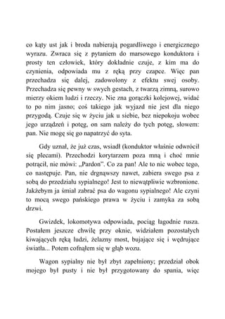 co kąty ust jak i broda nabierają pogardliwego i energicznego
wyrazu. Zwraca się z pytaniem do marsowego konduktora i
prosty ten człowiek, który dokładnie czuje, z kim ma do
czynienia, odpowiada mu z ręką przy czapce. Więc pan
przechadza się dalej, zadowolony z efektu swej osoby.
Przechadza się pewny w swych gestach, z twarzą zimną, surowo
mierzy okiem ludzi i rzeczy. Nie zna gorączki kolejowej, widać
to po nim jasno; coś takiego jak wyjazd nie jest dla niego
przygodą. Czuje się w życiu jak u siebie, bez niepokoju wobec
jego urządzeń i potęg, on sam należy do tych potęg, słowem:
pan. Nie mogę się go napatrzyć do syta.
Gdy uznał, że już czas, wsiadł (konduktor właśnie odwrócił
się plecami). Przechodzi korytarzem poza mną i choć mnie
potrącił, nie mówi: „Pardon”. Co za pan! Ale to nic wobec tego,
co następuje. Pan, nie drgnąwszy nawet, zabiera swego psa z
sobą do przedziału sypialnego! Jest to niewątpliwie wzbronione.
Jakżebym ja śmiał zabrać psa do wagonu sypialnego! Ale czyni
to mocą swego pańskiego prawa w życiu i zamyka za sobą
drzwi.
Gwizdek, lokomotywa odpowiada, pociąg łagodnie rusza.
Postałem jeszcze chwilę przy oknie, widziałem pozostałych
kiwających ręką ludzi, żelazny most, bujające się i wędrujące
światła... Potem cofnąłem się w głąb wozu.
Wagon sypialny nie był zbyt zapełniony; przedział obok
mojego był pusty i nie był przygotowany do spania, więc
 