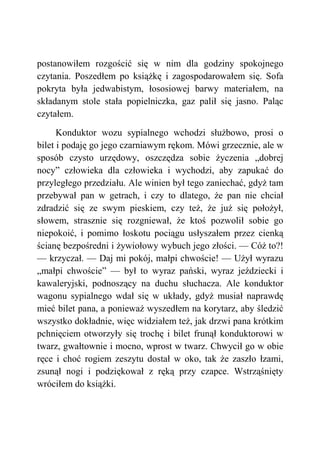 postanowiłem rozgościć się w nim dla godziny spokojnego
czytania. Poszedłem po książkę i zagospodarowałem się. Sofa
pokryta była jedwabistym, łososiowej barwy materiałem, na
składanym stole stała popielniczka, gaz palił się jasno. Paląc
czytałem.
Konduktor wozu sypialnego wchodzi służbowo, prosi o
bilet i podaję go jego czarniawym rękom. Mówi grzecznie, ale w
sposób czysto urzędowy, oszczędza sobie życzenia „dobrej
nocy” człowieka dla człowieka i wychodzi, aby zapukać do
przyległego przedziału. Ale winien był tego zaniechać, gdyż tam
przebywał pan w getrach, i czy to dlatego, że pan nie chciał
zdradzić się ze swym pieskiem, czy też, że już się położył,
słowem, strasznie się rozgniewał, że ktoś pozwolił sobie go
niepokoić, i pomimo łoskotu pociągu usłyszałem przez cienką
ścianę bezpośredni i żywiołowy wybuch jego złości. — Cóż to?!
— krzyczał. — Daj mi pokój, małpi chwoście! — Użył wyrazu
„małpi chwoście” — był to wyraz pański, wyraz jeździecki i
kawaleryjski, podnoszący na duchu słuchacza. Ale konduktor
wagonu sypialnego wdał się w układy, gdyż musiał naprawdę
mieć bilet pana, a ponieważ wyszedłem na korytarz, aby śledzić
wszystko dokładnie, więc widziałem też, jak drzwi pana krótkim
pchnięciem otworzyły się trochę i bilet frunął konduktorowi w
twarz, gwałtownie i mocno, wprost w twarz. Chwycił go w obie
ręce i choć rogiem zeszytu dostał w oko, tak że zaszło łzami,
zsunął nogi i podziękował z ręką przy czapce. Wstrząśnięty
wróciłem do książki.
 