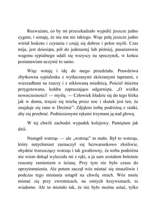 Rozważam, co by mi przeszkadzało wypalić jeszcze jedno
cygaro, i uznaję, że nie ma nic takiego. Więc palę jeszcze jedno
wśród łoskotu i czytania i czuję się dobrze i pełen myśli. Czas
mija, jest dziesiąta, pół do jedenastej lub później, pasażerowie
wagonu sypialnego udali się wszyscy na spoczynek, w końcu
postanawiam uczynić to samo.
Więc wstaję i idę do mego przedziału. Prawdziwa
zbytkowna sypialenka z wytłaczanymi skórzanymi tapetami, z
wieszadłami na rzeczy i z niklowaną miednicą. Pościel śnieżna
przygotowana, kołdra zapraszająco odgarnięta. „O wielka
nowoczesności! — myślę. — Człowiek kładzie się do tego łóżka
jak w domu, trzęsie się trochę przez noc i skutek jest ten, że
znajduje się rano w Dreźnie”. Zdjąłem torbę podróżną z siatki,
aby się przebrać. Podniesionymi rękami trzymam ją nad głową.
W tej chwili zachodzi wypadek kolejowy. Pamiętam jak
dziś.
Nastąpił wstrząs — ale „wstrząs” to mało. Był to wstrząs,
który natychmiast zaznaczył się bezwarunkowo złośliwie,
ohydnie trzeszczący wstrząs i tak gwałtowny, że torba podróżna
nie wiem dokąd wyleciała mi z ręki, a ja sam zostałem boleśnie
rzucony ramieniem o ścianę. Przy tym nie było czasu do
oprzytomnienia. Ale potem zaczął wóz miotać się straszliwie i
podczas tego miotania ustąpił na chwilę strach. Wóz może
miotać się przy zwrotnicach, na ostrych krzywiznach, to
wiadomo. Ale to miotało tak, że nie było można ustać, tylko
 
