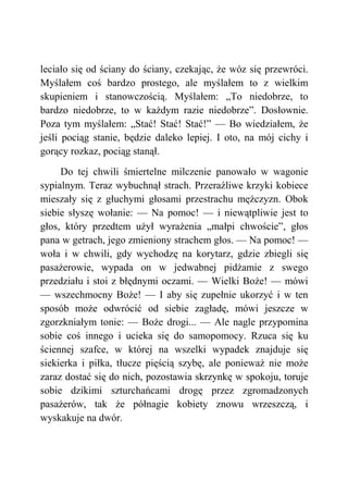 leciało się od ściany do ściany, czekając, że wóz się przewróci.
Myślałem coś bardzo prostego, ale myślałem to z wielkim
skupieniem i stanowczością. Myślałem: „To niedobrze, to
bardzo niedobrze, to w każdym razie niedobrze”. Dosłownie.
Poza tym myślałem: „Stać! Stać! Stać!” — Bo wiedziałem, że
jeśli pociąg stanie, będzie daleko lepiej. I oto, na mój cichy i
gorący rozkaz, pociąg stanął.
Do tej chwili śmiertelne milczenie panowało w wagonie
sypialnym. Teraz wybuchnął strach. Przeraźliwe krzyki kobiece
mieszały się z głuchymi głosami przestrachu mężczyzn. Obok
siebie słyszę wołanie: — Na pomoc! — i niewątpliwie jest to
głos, który przedtem użył wyrażenia „małpi chwoście”, głos
pana w getrach, jego zmieniony strachem głos. — Na pomoc! —
woła i w chwili, gdy wychodzę na korytarz, gdzie zbiegli się
pasażerowie, wypada on w jedwabnej pidżamie z swego
przedziału i stoi z błędnymi oczami. — Wielki Boże! — mówi
— wszechmocny Boże! — I aby się zupełnie ukorzyć i w ten
sposób może odwrócić od siebie zagładę, mówi jeszcze w
zgorzkniałym tonie: — Boże drogi... — Ale nagle przypomina
sobie coś innego i ucieka się do samopomocy. Rzuca się ku
ściennej szafce, w której na wszelki wypadek znajduje się
siekierka i piłka, tłucze pięścią szybę, ale ponieważ nie może
zaraz dostać się do nich, pozostawia skrzynkę w spokoju, toruje
sobie dzikimi szturchańcami drogę przez zgromadzonych
pasażerów, tak że półnagie kobiety znowu wrzeszczą, i
wyskakuje na dwór.
 