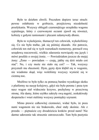 Było to dziełem chwili. Poczułem dopiero teraz strach:
pewne osłabienie w grzbiecie, przejściową niezdolność
przełykania. Wszyscy oblegali czarnorękiego urzędnika wagonu
sypialnego, który z czerwonymi oczami zjawił się również,
kobiety z gołymi ramionami i plecami załamywały dłonie.
Było to wykolejenie, tłumaczył ten człowiek, wykoleiliśmy
się. Co nie było trafne, jak się później okazało. Ale patrzcie,
człowiek ten stał się w tych warunkach rozmowny, porzucił swą
urzędową rzeczowość, wielkie zdarzenia rozwiązały mu język i
mówi poufale o swojej żonie. — Powiedziałem jeszcze do mojej
żony: „Żono — powiadam — czuję, jakby się dziś miało coś
stać”. No, i czy może nie stało się coś? — Tak, wszyscy
przyznali mu słuszność. Dym, gęsty dym kłębił się w wagonie,
nie wiadomo skąd, więc woleliśmy wszyscy wynieść się w
ciemną noc.
Możliwe to było tylko za pomocą bardzo wysokiego skoku
z platformy na nasyp kolejowy, gdyż nie było peronu i poza tym
nasz wagon stał widocznie krzywo, pochylony w przeciwną
stronę. Ale damy, które szybko zakryły swą nagość, zeskakiwały
desperacko i wnet staliśmy wszyscy pomiędzy szynami.
Mimo prawie całkowitej ciemności, widać było, że poza
nami wagonom nic nie brakowało, choć stały skośnie. Ale z
przodu — piętnaście czy dwadzieścia kroków przed nami! Nie
darmo uderzenie tak strasznie zatrzeszczało. Tam była pustynia
 