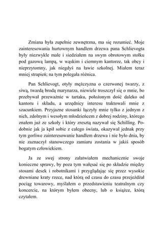 Zmiana była zupełnie zewnętrzna, ma się rozumieć. Moje
zainteresowania hurtownym handlem drzewa pana Schlievogta
były niezwykle małe i siedziałem na swym obrotowym stołku
pod gazową lampą, w wąskim i ciemnym kantorze, tak obcy i
nieprzytomny, jak niegdyś na ławie szkolnej. Miałem teraz
mniej strapień; na tym polegała różnica.
Pan Schlievogt, otyły mężczyzna o czerwonej twarzy, z
siwą, twardą brodą marynarza, niewiele troszczył się o mnie, bo
przebywał przeważnie w tartaku, położonym dość daleko od
kantoru i składu, a urzędnicy interesu traktowali mnie z
szacunkiem. Przyjazne stosunki łączyły mnie tylko z jednym z
nich, zdolnym i wesołym młodzieńcem z dobrej rodziny, którego
znałem już ze szkoły i który zresztą nazywał się Schilling. Po-
dobnie jak ja kpił sobie z całego świata, okazywał jednak przy
tym gorliwe zainteresowanie handlem drzewa i nie było dnia, by
nie zaznaczył stanowczego zamiaru zostania w jakiś sposób
bogatym człowiekiem.
Ja ze swej strony załatwiałem mechanicznie swoje
konieczne sprawy, by poza tym wałęsać się po składzie między
stosami desek i robotnikami i przyglądając się przez wysokie
drewniane kraty rzece, nad którą od czasu do czasu przejeżdżał
pociąg towarowy, myślałem o przedstawieniu teatralnym czy
koncercie, na którym byłem obecny, lub o książce, którą
czytałem.
 