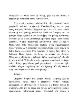 szczątków — widać było jej brzegi, gdy się kto zbliżył, i
błądziły po nich małe latarki konduktorów.
Przychodziły stamtąd wiadomości, zdenerwowani ludzie
przynosili meldunki o sytuacji. Znajdowaliśmy się tuż przy
małej stacyjce, niedaleko Regensburga, i wskutek uszkodzenia
zwrotnicy nasz pociąg pośpieszny wpadł na fałszywy tor i w
pełnym biegu wjechał z tyłu na stojący tam pociąg towarowy,
wyrzucił go ze stacji, zmiażdżył jego tylną część i sam mocno
ucierpiał. Wielka pośpieszna lokomotywa firmy Maffei w
Monachium była zniszczona, rozbita. Cena siedemdziesiąt
tysięcy marek. A w przednich wagonach, które leżały prawie na
boku, ławki częściowo były wsunięte w siebie. Nie, straty w
ludziach, Bogu dzięki, nie było, nie można się skarżyć.
Mówiono o jakiejś starej kobiecie, którą „wyciągnięto”, ale nikt
jej nie widział. W każdym razie poprzewracało łudzi na kupę,
dzieci leżały pogrzebane pod pakunkami, przerażenie było
wielkie. Wagon bagażowy był zdruzgotany. Co się stało z
wagonem bagażowym? Był zdruzgotany.
Stałem...
Urzędnik biegnie bez czapki wzdłuż wagonu; jest to
zawiadowca stacji, dziko i płaczliwie wydaje rozkazy
pasażerom, by utrzymać ich w karności i z torów posłać do
wagonów. Ale nikt na niego nie zważa, gdyż jest bez czapki i
opanowania. Politowania godny człowiek! On ponosi z
 