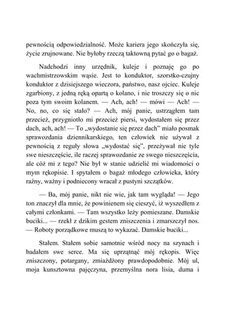 pewnością odpowiedzialność. Może kariera jego skończyła się,
życie zrujnowane. Nie byłoby rzeczą taktowną pytać go o bagaż.
Nadchodzi inny urzędnik, kuleje i poznaję go po
wachmistrzowskim wąsie. Jest to konduktor, szorstko-czujny
konduktor z dzisiejszego wieczora, państwo, nasz ojciec. Kuleje
zgarbiony, z jedną ręką opartą o kolano, i nie troszczy się o nic
poza tym swoim kolanem. — Ach, ach! — mówi — Ach! —
No, no, co się stało? — Ach, mój panie, ustrzągłem tam
przecież, przygniotło mi przecież piersi, wydostałem się przez
dach, ach, ach! — To „wydostanie się przez dach” miało posmak
sprawozdania dziennikarskiego, ten człowiek nie używał z
pewnością z reguły słowa „wydostać się”, przeżywał nie tyle
swe nieszczęście, ile raczej sprawozdanie ze swego nieszczęścia,
ale cóż mi z tego? Nie był w stanie udzielić mi wiadomości o
mym rękopisie. I spytałem o bagaż młodego człowieka, który
raźny, ważny i podniecony wracał z pustyni szczątków.
— Ba, mój panie, nikt nie wie, jak tam wygląda! — Jego
ton znaczył dla mnie, że powinienem się cieszyć, iż wyszedłem z
całymi członkami. — Tam wszystko leży pomieszane. Damskie
buciki... — rzekł z dzikim gestem zniszczenia i zmarszczył nos.
— Roboty porządkowe muszą to wykazać. Damskie buciki...
Stałem. Stałem sobie samotnie wśród nocy na szynach i
badałem swe serce. Ma się uprzątnąć mój rękopis. Więc
zniszczony, potargany, zmiażdżony prawdopodobnie. Mój ul,
moja kunsztowna pajęczyna, przemyślna nora lisia, duma i
 