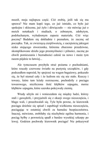 mozół, moja najlepsza część. Cóż zrobię, jeśli tak się ma
sprawa? Nie mam kopii tego, co już istniało, co było już
spokojne i sklecone, już żyło i dźwięczało — nie mówiąc już o
moich notatkach i studiach, o zebranym, zdobytym,
podsłuchanym, wyłudzonym zapasie materiału. Cóż więc
pocznę? Badałem się dokładnie i poznałem, że zacznę od
początku. Tak, ze zwierzęcą cierpliwością, z zaciętością jakiegoś
nisko stojącego stworzonka, któremu zburzono przedziwne,
skomplikowane dzieło jego przemyślności i pilności, zacznę po
chwili pomieszania i bezradności całość na nowo i może tym
razem pójdzie to łatwiej...
Ale tymczasem przybyła straż pożarna z pochodniami,
które rzucały czerwone światło na pustynię szczątków, i gdy
podszedłem naprzód, by spojrzeć na wagon bagażowy, pokazało
się, że był niemal cały i że kufrom nic się nie stało. Rzeczy i
towary, które tam leżały rozrzucone, pochodziły z pociągu
towarowego, niezliczona ilość kłębków szpagatu, morze
kłębków szpagatu, które szeroko pokrywały ziemię.
Wtedy ulżyło mi i wmieszałem się między ludzi, którzy
stali i gawędzili, i przyjaźnili się z okazji swego nieszczęścia, i
blago wali, i przechwalali się. Tyle było pewne, że kierownik
pociągu dzielnie się spisał i zapobiegł wielkiemu nieszczęściu,
pociągając w ostatniej chwili za hamulec bezpieczeństwa.
Inaczej, mówiono, zrobiłaby się niechybnie ogólna harmonia, i
pociąg byłby z pewnością spadł z bardzo wysokiej szkarpy po
lewej. Godzien pochwały kierownik pociągu! Nie pokazywał
 