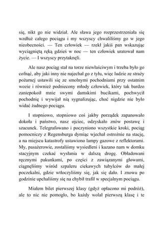 się, nikt go nie widział. Ale sława jego rozprzestrzeniała się
wzdłuż całego pociągu i my wszyscy chwaliliśmy go w jego
nieobecności. — Ten człowiek — rzekł jakiś pan wskazując
wyciągniętą ręką gdzieś w noc — ten człowiek uratował nam
życie. — I wszyscy przytaknęli.
Ale nasz pociąg stał na torze niewłaściwym i trzeba było go
cofnąć, aby jaki inny nie najechał go z tyłu, więc ludzie ze straży
pożarnej ustawili się ze smolnymi pochodniami przy ostatnim
wozie i również podniecony młody człowiek, który tak bardzo
zaniepokoił mnie swymi damskimi bucikami, pochwycił
pochodnię i wywijał nią sygnalizując, choć nigdzie nie było
widać żadnego pociągu.
I stopniowo, stopniowo coś jakby porządek zapanowało
dokoła i państwo, nasz ojciec, odzyskało znów postawę i
szacunek. Telegrafowano i poczyniono wszystkie kroki, pociąg
pomocniczy z Regensburga dymiąc wjechał ostrożnie na stację,
a na miejscu katastrofy ustawiono lampy gazowe z reflektorami.
My, pasażerowie, zostaliśmy wysiedleni i kazano nam w domku
stacyjnym czekać wysłania w dalszą drogę. Obładowani
ręcznymi pakunkami, po części z zawiązanymi głowami,
ciągnęliśmy wśród szpaleru ciekawych tubylców do małej
poczekalni, gdzie wtłoczyliśmy się, jak się dało. I znowu po
godzinie upchaliśmy się na chybił trafił w specjalnym pociągu.
Miałem bilet pierwszej klasy (gdyż opłacono mi podróż),
ale to nic nie pomogło, bo każdy wolał pierwszą klasę i te
 