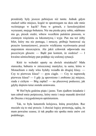 przedziały były jeszcze pełniejsze niż tamte. Jednak gdym
znalazł sobie miejsce, kogóż to spostrzegam na skos ode mnie
wciśniętego w kącik? Pana w getrach, z kawaleryjskimi
wyrazami, mojego bohatera. Nie ma pieska przy sobie, odebrano
mu go, piesek siedzi, wbrew wszelkim pańskim prawom, w
ciemnym więzieniu za lokomotywą i wyje. Pan ma też żółty
bilet, który mu nie pomaga, i mruczy, próbuje buntować się
przeciw komunizmowi, przeciw wielkiemu wyrównaniu przed
majestatem nieszczęścia. Ale jakiś człowiek odpowiada mu
poczciwym głosem: — Bądź pan kontent, że siedzisz! — I
kwaśno uśmiechnięty pan poddaje się szalonej sytuacji.
Któż to wchodzi oparty na dwóch strażakach? Mała
staruszka, babunia w zniszczonej mantylce, ta sama, która w
Monachium o mały włos byłaby wsiadła do drugiej klasy. —
Czy to pierwsza klasa? — pyta ciągle. — Czy to naprawdę
pierwsza klasa? — I gdy ją upewniono i zrobiono jej miejsce,
siada z cichym — Bóg zapłać! — na pluszowej poduszce, jak
gdyby dopiero teraz została uratowana.
W Hof była godzina piąta i jasno. Tam zjadłem śniadanie i
tam zabrał mnie pośpieszny, który mnie i moje manatki dowiózł
do Drezna z trzygodzinnym opóźnieniem.
Tak, to była katastrofa kolejowa, którą przeżyłem. Raz
musiało się to stać przecie. I chociaż logicy protestują, sądzę, że
mam poważne szanse, iż tak prędko nie spotka mnie znów coś
podobnego.
 