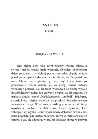 PAN I PIES
(1918)
SKRĘCA ZZA WĘGŁA
Gdy piękna pora roku czyni zaszczyt swemu mianu, a
świegot ptaków obudzi mnie wcześnie, albowiem ukończyłem
dzień poprzedni o właściwej porze, wychodzę chętnie jeszcze
przed pierwszym śniadaniem, bez kapelusza, do alei przed do-
mem lub na dalsze planty, by zaczerpnąć trochę świeżego
powietrza i, zanim zabiorę się do pracy, zaznać radości
wczesnego poranka. Na schodach wiodących do bramy wydaję
dwudźwiękowy gwizd, ton główny i kwartę, tak jak zaczyna się
melodia drugiej części „Niedokończonej symfonii” Schuberta,
sygnał, który mógłby uchodzić za przekład dwuzgłoskowego
imienia na dźwięk. W tej samej chwili, gdy zmierzam do furty
ogrodowej, dochodzi z dali zrazu ledwo słyszalne, lecz
zbliżające się szybko i coraz wyraźniejsze delikatne dzwonienie,
jakie powstaje, gdy marka policyjna uderza o metalowe okucie
obroży; i gdy się odwrócę, widzę, jak Bauszan skręca w pełnym
 