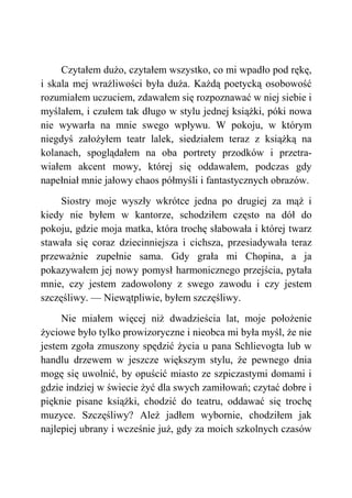 Czytałem dużo, czytałem wszystko, co mi wpadło pod rękę,
i skala mej wrażliwości była duża. Każdą poetycką osobowość
rozumiałem uczuciem, zdawałem się rozpoznawać w niej siebie i
myślałem, i czułem tak długo w stylu jednej książki, póki nowa
nie wywarła na mnie swego wpływu. W pokoju, w którym
niegdyś założyłem teatr lalek, siedziałem teraz z książką na
kolanach, spoglądałem na oba portrety przodków i przetra-
wiałem akcent mowy, której się oddawałem, podczas gdy
napełniał mnie jałowy chaos półmyśli i fantastycznych obrazów.
Siostry moje wyszły wkrótce jedna po drugiej za mąż i
kiedy nie byłem w kantorze, schodziłem często na dół do
pokoju, gdzie moja matka, która trochę słabowała i której twarz
stawała się coraz dziecinniejsza i cichsza, przesiadywała teraz
przeważnie zupełnie sama. Gdy grała mi Chopina, a ja
pokazywałem jej nowy pomysł harmonicznego przejścia, pytała
mnie, czy jestem zadowolony z swego zawodu i czy jestem
szczęśliwy. — Niewątpliwie, byłem szczęśliwy.
Nie miałem więcej niż dwadzieścia lat, moje położenie
życiowe było tylko prowizoryczne i nieobca mi była myśl, że nie
jestem zgoła zmuszony spędzić życia u pana Schlievogta lub w
handlu drzewem w jeszcze większym stylu, że pewnego dnia
mogę się uwolnić, by opuścić miasto ze szpiczastymi domami i
gdzie indziej w świecie żyć dla swych zamiłowań; czytać dobre i
pięknie pisane książki, chodzić do teatru, oddawać się trochę
muzyce. Szczęśliwy? Ależ jadłem wybornie, chodziłem jak
najlepiej ubrany i wcześnie już, gdy za moich szkolnych czasów
 