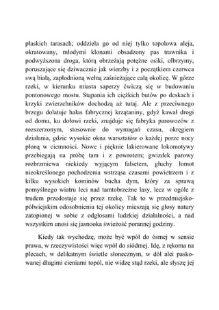 płaskich tarasach; oddziela go od niej tylko topolowa aleja,
okratowany, młodymi klonami obsadzony pas trawnika i
podwyższona droga, którą obrzeżają potężne osiki, olbrzymy,
poruszające się dziwacznie jak wierzby i z początkiem czerwca
swą białą, zapłodnioną wełną zaśnieżające całą okolicę. W górze
rzeki, w kierunku miasta saperzy ćwiczą się w budowaniu
pontonowego mostu. Stąpania ich ciężkich butów po deskach i
krzyki zwierzchników dochodzą aż tutaj. Ale z przeciwnego
brzegu dolatuje hałas fabrycznej krzątaniny, gdyż kawał drogi
od domu, ku dołowi rzeki, znajduje się fabryka parowozów z
rozszerzonym, stosownie do wymagań czasu, okręgiem
działania, gdzie wysokie okna warsztatów o każdej porze nocy
płoną w ciemności. Nowe i pięknie lakierowane lokomotywy
przebiegają na próbę tam i z powrotem; gwizdek parowy
rozbrzmiewa niekiedy wyjącym falsetem, głuchy łomot
nieokreślonego pochodzenia wstrząsa czasami powietrzem i z
kilku wysokich kominów bucha dym, który za sprawą
pomyślnego wiatru leci nad tamtobrzeżne lasy, lecz w ogóle z
trudem przedostaje się przez rzekę. Tak to w przedmiejsko-
półwiejskim odosobnieniu tej okolicy mieszają się głosy natury
zatopionej w sobie z odgłosami ludzkiej działalności, a nad
wszystkim unosi się jasnooka świeżość porannej godziny.
Kiedy tak wychodzę, może być wpół do ósmej w sensie
prawa, w rzeczywistości więc wpół do siódmej. Idę, z rękoma na
plecach, w delikatnym świetle słonecznym, w dół alei pasko-
wanej długimi cieniami topól, nie widzę stąd rzeki, ale słyszę jej
 