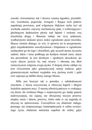 szeroki, równomierny tok i drzewa szumią łagodnie, przenikli-
wie, ćwierkania, pogwizdy, świegoty i łkające tryle ptaków
napełniają powietrze, pod wilgotnym błękitem nieba leci od
wschodu samolot, sztywny mechaniczny ptak, z wzbierającym i
głuchnącym dudnieniem płynie nad lądami i rzekami swą
niezależną drogą i Bauszan raduje me oczy pięknymi,
wydłużonymi skokami przez niskie ogrodzenie pasm trawnika.
Skacze istotnie dlatego, że wie, iż sprawia mi to przyjemność,
gdyż niejednokrotnie nawoływaniem i klepaniem w ogrodzenie
zachęcałem go do tego i chwaliłem, gdy uczynił memu życzeniu
zadość; także i teraz podbiega po każdym niemal susie, abym
mu powiedział, że jest dzielnym i zgrabnym skoczkiem, po
czym skacze jeszcze ku mej twarzy i obronną mą dłoń
zanieczyszcza wilgocią swego pyska. Z drugiej strony oddaje się
tym ćwiczeniom jako gimnastycznej rannej toalecie; gdyż
gimnastycznymi ruchami wygładza swą zjeżoną sierść i gubi
owe szpecące ją źdźbła słomy starego Moora.
Miło jest kroczyć tak o poranku, z odmłodzonymi
zmysłami, z duszą oczyszczoną w zbawczej kąpieli i długim
letejskim upojeniu nocy. Z mocną ufnością patrzysz w czekający
cię dzień, ale zwlekasz błogo z rozpoczęciem go, będąc panem
nadzwyczajnej, nie zajętej, nie obciążonej niczym przerwy
między snem i dniem, przerwy, która stała ci się nagrodą za
obyczaj ne sprawowanie. Uszczęśliwia cię złudzenie stałego,
prostego, nie rozproszonego, kontemplacyjnie w siebie zwróco-
nego życia, złudzenie należenia zupełnie do siebie; gdyż
 