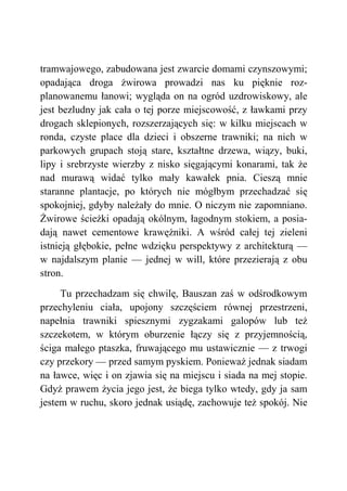 tramwajowego, zabudowana jest zwarcie domami czynszowymi;
opadająca droga żwirowa prowadzi nas ku pięknie roz-
planowanemu łanowi; wygląda on na ogród uzdrowiskowy, ale
jest bezludny jak cała o tej porze miejscowość, z ławkami przy
drogach sklepionych, rozszerzających się: w kilku miejscach w
ronda, czyste place dla dzieci i obszerne trawniki; na nich w
parkowych grupach stoją stare, kształtne drzewa, wiązy, buki,
lipy i srebrzyste wierzby z nisko sięgającymi konarami, tak że
nad murawą widać tylko mały kawałek pnia. Cieszą mnie
staranne plantacje, po których nie mógłbym przechadzać się
spokojniej, gdyby należały do mnie. O niczym nie zapomniano.
Żwirowe ścieżki opadają okólnym, łagodnym stokiem, a posia-
dają nawet cementowe krawężniki. A wśród całej tej zieleni
istnieją głębokie, pełne wdzięku perspektywy z architekturą —
w najdalszym planie — jednej w will, które przezierają z obu
stron.
Tu przechadzam się chwilę, Bauszan zaś w odśrodkowym
przechyleniu ciała, upojony szczęściem równej przestrzeni,
napełnia trawniki spiesznymi zygzakami galopów lub też
szczekotem, w którym oburzenie łączy się z przyjemnością,
ściga małego ptaszka, fruwającego mu ustawicznie — z trwogi
czy przekory — przed samym pyskiem. Ponieważ jednak siadam
na ławce, więc i on zjawia się na miejscu i siada na mej stopie.
Gdyż prawem życia jego jest, że biega tylko wtedy, gdy ja sam
jestem w ruchu, skoro jednak usiądę, zachowuje też spokój. Nie
 