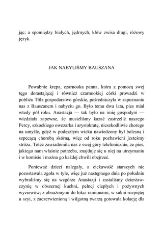 jąc; a spomiędzy białych, jędrnych, kłów zwisa długi, różowy
język.
JAK NABYLIŚMY BAUSZANA
Powabnie krępa, czarnooka panna, która z pomocą swej
tęgo dorastającej i również czarnookiej córki prowadzi w
pobliżu Tölz gospodarstwo górskie, pośredniczyła w zapoznaniu
nas z Bauszanem i nabyciu go. Było temu dwa lata, pies miał
wtedy pół roku. Anastazja — tak było na imię gospodyni —
wiedziała zapewne, że musieliśmy kazać zastrzelić naszego
Percy, szkockiego owczarka i arystokratę, nieszkodliwie chorego
na umyśle, gdyż w podeszłym wieku nawiedzony był bolesną i
szpecącą chorobą skórną, więc od roku pozbawieni jesteśmy
stróża. Toteż zawiadomiła nas z swej góry telefonicznie, że pies,
jakiego nam właśnie potrzeba, znajduje się u niej na utrzymaniu
i w komisie i można go każdej chwili obejrzeć.
Ponieważ dzieci nalegały, a ciekawość starszych nie
pozostawała zgoła w tyle, więc już następnego dnia po południu
wybraliśmy się na wzgórze Anastazji i zastaliśmy dzierżaw-
czynię w obszernej kuchni, pełnej ciepłych i pożywnych
wyziewów; z obnażonymi do łokci ramionami, w sukni rozpiętej
u szyi, z zaczerwienioną i wilgotną twarzą gotowała kolację dla
 