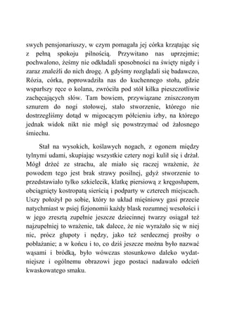 swych pensjonariuszy, w czym pomagała jej córka krzątając się
z pełną spokoju pilnością. Przywitano nas uprzejmie;
pochwalono, żeśmy nie odkładali sposobności na święty nigdy i
zaraz znaleźli do nich drogę. A gdyśmy rozglądali się badawczo,
Rózia, córka, poprowadziła nas do kuchennego stołu, gdzie
wsparłszy ręce o kolana, zwróciła pod stół kilka pieszczotliwie
zachęcających słów. Tam bowiem, przywiązane zniszczonym
sznurem do nogi stołowej, stało stworzenie, którego nie
dostrzegliśmy dotąd w migocącym półcieniu izby, na którego
jednak widok nikt nie mógł się powstrzymać od żałosnego
śmiechu.
Stał na wysokich, koślawych nogach, z ogonem między
tylnymi udami, skupiając wszystkie cztery nogi kulił się i drżał.
Mógł drżeć ze strachu, ale miało się raczej wrażenie, że
powodem tego jest brak strawy posilnej, gdyż stworzenie to
przedstawiało tylko szkielecik, klatkę piersiową z kręgosłupem,
obciągnięty kostropatą sierścią i podparty w czterech miejscach.
Uszy położył po sobie, który to układ mięśniowy gasi przecie
natychmiast w psiej fizjonomii każdy blask rozumnej wesołości i
w jego zresztą zupełnie jeszcze dziecinnej twarzy osiągał też
najzupełniej to wrażenie, tak dalece, że nie wyrażało się w niej
nic, prócz głupoty i nędzy, jako też serdecznej prośby o
pobłażanie; a w końcu i to, co dziś jeszcze można było nazwać
wąsami i bródką, było wówczas stosunkowo daleko wydat-
niejsze i ogólnemu obrazowi jego postaci nadawało odcień
kwaskowatego smaku.
 