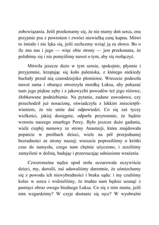 zobowiązania. Jeśli przekonamy się, że nie mamy doń serca, ona
przyjmie psa z powrotem i zwróci niewielką cenę kupna. Mówi
to śmiało i nie lęka się, jeśli zechcemy wziąć ją za słowo. Bo o
ile zna nas i jego — więc obie strony — jest przekonana, że
polubimy się i nie pomyślimy nawet o tym, aby się rozłączyć.
Mówiła jeszcze dużo w tym sensie, spokojnie, płynnie i
przyjemnie, krzątając się koło paleniska, z którego niekiedy
buchały przed nią czarodziejsko płomienie. Wreszcie podeszła
nawet sama i oburącz otworzyła mordkę Luksa, aby pokazać
nam jego piękne zęby i z jakowychś powodów też jego różowe,
żłobkowane podniebienie. Na pytanie, zadane zawodowo, czy
przechodził już nosaciznę, oświadczyła z lekkim zniecierpli-
wieniem, że nie umie dać odpowiedzi. Co się zaś tyczy
wielkości, jakiej dosięgnie, odparła przytomnie, że będzie
wzrostu naszego zmarłego Percy. Było jeszcze dużo gadania,
wiele ciepłej namowy ze strony Anastazji, która znajdowała
poparcie w prośbach dzieci, wiele na pół przejednanej
bezradności ze strony naszej; wreszcie poprosiliśmy o krótki
czas do namysłu, czego nam chętnie użyczono, i zeszliśmy
zamyśleni w dolinę, badając i przerzucając odniesione wrażenia.
Czworonożna nędza spod stołu oczarowała oczywiście
dzieci, my, dorośli, zaś udawaliśmy daremnie, że uśmiechamy
się z powodu ich niewybredności i braku sądu: i my czuliśmy
kolec w sercu i widzieliśmy, że trudno nam będzie usunąć z
pamięci obraz owego biednego Luksa. Co się z nim stanie, jeśli
nim wzgardzimy? W czyje dostanie się ręce? W wyobraźni
 
