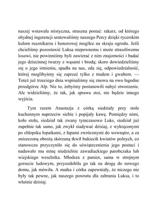 naszej wstawała mistyczna, straszna postać: rakarz, od którego
ohydnej ingerencji uratowaliśmy naszego Percy dzięki rycerskim
kulom rusznikarza i honorowej mogiłce na skraju ogrodu. Jeśli
chcieliśmy pozostawić Luksa niepewnemu i może straszliwemu
losowi, nie powinniśmy byli zawierać z nim znajomości i badać
jego dziecinnej twarzy z wąsami i brodą; skoro dowiedzieliśmy
się o jego istnieniu, spadła na nas, zda się, odpowiedzialność,
której moglibyśmy się zaprzeć tylko z trudem i gwałtem. —
Toteż już trzeciego dnia wspinaliśmy się znowu na owo łagodne
przedgórze Alp. Nie to, żebyśmy postanowili nabyć stworzenie.
Ale widzieliśmy, że tak, jak sprawa stoi, nie będzie innego
wyjścia.
Tym razem Anastazja z córką siedziały przy stole
kuchennym naprzeciw siebie i popijały kawę. Pomiędzy nimi,
koło stołu, siedział tak zwany tymczasowo Luks, siedział już
zupełnie tak samo, jak zwykł siadywać dzisiaj, z wykręconymi
po chłopsku łopatkami, z łapami zwróconymi do wewnątrz, a za
zniszczoną obrożą skórzaną tkwił bukiecik kwiatów polnych, co
stanowczo przyczyniło się do uświątecznienia jego postaci i
nadawało mu minę niedzielnie zawadiackiego parobczaka lub
wiejskiego weselnika. Młodsza z panien, sama w strojnym
gorsecie ludowym, przyozdobiła go tak na drogę do nowego
domu, jak mówiła. A matka i córka zapewniały, że niczego nie
były tak pewne, jak naszego powrotu dla zabrania Luksa, i to
właśnie dzisiaj.
 
