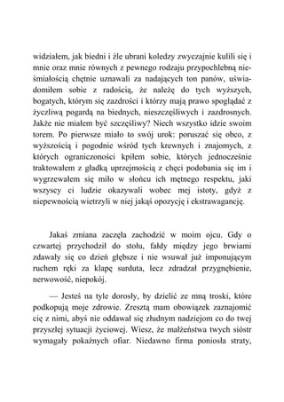 widziałem, jak biedni i źle ubrani koledzy zwyczajnie kulili się i
mnie oraz mnie równych z pewnego rodzaju przypochlebną nie-
śmiałością chętnie uznawali za nadających ton panów, uświa-
domiłem sobie z radością, że należę do tych wyższych,
bogatych, którym się zazdrości i którzy mają prawo spoglądać z
życzliwą pogardą na biednych, nieszczęśliwych i zazdrosnych.
Jakże nie miałem być szczęśliwy? Niech wszystko idzie swoim
torem. Po pierwsze miało to swój urok: poruszać się obco, z
wyższością i pogodnie wśród tych krewnych i znajomych, z
których ograniczoności kpiłem sobie, których jednocześnie
traktowałem z gładką uprzejmością z chęci podobania się im i
wygrzewałem się miło w słońcu ich mętnego respektu, jaki
wszyscy ci ludzie okazywali wobec mej istoty, gdyż z
niepewnością wietrzyli w niej jakąś opozycję i ekstrawagancję.
Jakaś zmiana zaczęła zachodzić w moim ojcu. Gdy o
czwartej przychodził do stołu, fałdy między jego brwiami
zdawały się co dzień głębsze i nie wsuwał już imponującym
ruchem ręki za klapę surduta, lecz zdradzał przygnębienie,
nerwowość, niepokój.
— Jesteś na tyle dorosły, by dzielić ze mną troski, które
podkopują moje zdrowie. Zresztą mam obowiązek zaznajomić
cię z nimi, abyś nie oddawał się złudnym nadziejom co do twej
przyszłej sytuacji życiowej. Wiesz, że małżeństwa twych sióstr
wymagały pokaźnych ofiar. Niedawno firma poniosła straty,
 