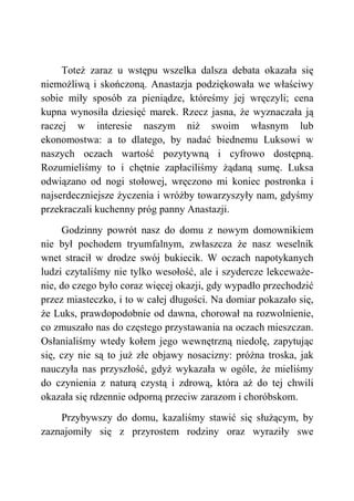 Toteż zaraz u wstępu wszelka dalsza debata okazała się
niemożliwą i skończoną. Anastazja podziękowała we właściwy
sobie miły sposób za pieniądze, któreśmy jej wręczyli; cena
kupna wynosiła dziesięć marek. Rzecz jasna, że wyznaczała ją
raczej w interesie naszym niż swoim własnym lub
ekonomostwa: a to dlatego, by nadać biednemu Luksowi w
naszych oczach wartość pozytywną i cyfrowo dostępną.
Rozumieliśmy to i chętnie zapłaciliśmy żądaną sumę. Luksa
odwiązano od nogi stołowej, wręczono mi koniec postronka i
najserdeczniejsze życzenia i wróżby towarzyszyły nam, gdyśmy
przekraczali kuchenny próg panny Anastazji.
Godzinny powrót nasz do domu z nowym domownikiem
nie był pochodem tryumfalnym, zwłaszcza że nasz weselnik
wnet stracił w drodze swój bukiecik. W oczach napotykanych
ludzi czytaliśmy nie tylko wesołość, ale i szydercze lekceważe-
nie, do czego było coraz więcej okazji, gdy wypadło przechodzić
przez miasteczko, i to w całej długości. Na domiar pokazało się,
że Luks, prawdopodobnie od dawna, chorował na rozwolnienie,
co zmuszało nas do częstego przystawania na oczach mieszczan.
Osłanialiśmy wtedy kołem jego wewnętrzną niedolę, zapytując
się, czy nie są to już złe objawy nosacizny: próżna troska, jak
nauczyła nas przyszłość, gdyż wykazała w ogóle, że mieliśmy
do czynienia z naturą czystą i zdrową, która aż do tej chwili
okazała się rdzennie odporną przeciw zarazom i choróbskom.
Przybywszy do domu, kazaliśmy stawić się służącym, by
zaznajomiły się z przyrostem rodziny oraz wyraziły swe
 