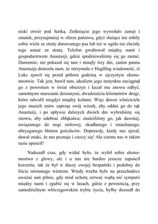 niski otwór pod furtką. Zniknięcie jego wywołało zamęt i
smutek, przynajmniej w sferze państwa, gdyż służące nie robiły
sobie wiele ze straty darowanego psa lub też w ogóle nie chciały
tego uznać za stratę. Telefon gwałtował między nami i
gospodarstwem Anastazji, gdzie spodziewaliśmy się go zastać.
Daremnie; nie pokazał się tam i minęły trzy dni, zanim panna
Anastazja doniosła nam, że otrzymała z Huglfing wiadomość, iż
Luks zjawił się przed półtora godziną w ojczystym ekono-
mostwie. Tak jest, bawił tam, idealizm jego instynktu zaciągnął
go z powrotem w świat obierzyn i kazał mu znowu odbyć,
samotnymi marszami dziennymi, dwadzieścia kilometrów drogi,
które odwalił niegdyś między kołami. Więc dawni właściciele
jego musieli znów zaprząc swój wózek, aby oddać go do rąk
Anastazji, i po upływie dalszych dwóch dni wybraliśmy się
znowu, aby odebrać zbłąkańca; znaleźliśmy go, jak dawniej,
uwiązanego do nogi stołowej, skudłanego i zmachanego,
obryzganego błotem gościńców. Doprawdy, kiedy nas ujrzał,
dawał znaki, że nas poznaje i cieszy się! Ale czemu nas w takim
razie opuścił?
Nadszedł czas, gdy widać było, że wybił sobie ekono-
mostwo z głowy, ale i u nas nie bardzo jeszcze zapuścił
korzenie, tak że był w duszy swojej bezpański i podobny do
liścia miotanego wiatrem. Wtedy trzeba było na przechadzce
uważać nań pilnie, gdy miał ochotę zerwać wątłą nić sympatii
między nami i zgubić się w lasach, gdzie z pewnością, przy
samodzielnym włóczęgowskim trybie życia, byłby doszedł do
 