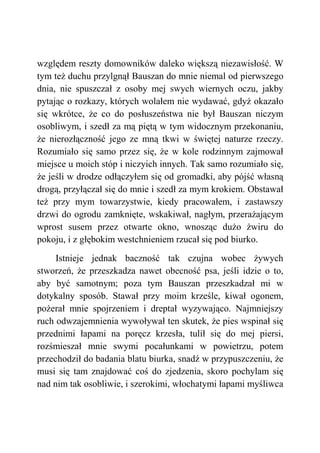 względem reszty domowników daleko większą niezawisłość. W
tym też duchu przylgnął Bauszan do mnie niemal od pierwszego
dnia, nie spuszczał z osoby mej swych wiernych oczu, jakby
pytając o rozkazy, których wolałem nie wydawać, gdyż okazało
się wkrótce, że co do posłuszeństwa nie był Bauszan niczym
osobliwym, i szedł za mą piętą w tym widocznym przekonaniu,
że nierozłączność jego ze mną tkwi w świętej naturze rzeczy.
Rozumiało się samo przez się, że w kole rodzinnym zajmował
miejsce u moich stóp i niczyich innych. Tak samo rozumiało się,
że jeśli w drodze odłączyłem się od gromadki, aby pójść własną
drogą, przyłączał się do mnie i szedł za mym krokiem. Obstawał
też przy mym towarzystwie, kiedy pracowałem, i zastawszy
drzwi do ogrodu zamknięte, wskakiwał, nagłym, przerażającym
wprost susem przez otwarte okno, wnosząc dużo żwiru do
pokoju, i z głębokim westchnieniem rzucał się pod biurko.
Istnieje jednak baczność tak czujna wobec żywych
stworzeń, że przeszkadza nawet obecność psa, jeśli idzie o to,
aby być samotnym; poza tym Bauszan przeszkadzał mi w
dotykalny sposób. Stawał przy moim krześle, kiwał ogonem,
pożerał mnie spojrzeniem i dreptał wyzywająco. Najmniejszy
ruch odwzajemnienia wywoływał ten skutek, że pies wspinał się
przednimi łapami na poręcz krzesła, tulił się do mej piersi,
rozśmieszał mnie swymi pocałunkami w powietrzu, potem
przechodził do badania blatu biurka, snadź w przypuszczeniu, że
musi się tam znajdować coś do zjedzenia, skoro pochylam się
nad nim tak osobliwie, i szerokimi, włochatymi łapami myśliwca
 