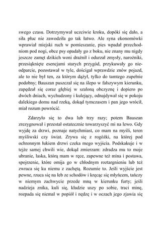 swego czasu. Dotrzymywał uczciwie kroku, dopóki się dało, a
siła płuc nie zawodziła go tak łatwo. Ale syna ekonomówki
wprawiał miejski ruch w pomieszanie, pies wpadał przechod-
niom pod nogi, obce psy opadały go z boku, nie znany mu nigdy
jeszcze zamęt dzikich woni drażnił i odurzał zmysły, narożniki,
przesiąknięte esencjami starych przygód, przykuwały go nie-
odparcie, pozostawał w tyle, dościgał wprawdzie znów pojazd,
ale to nie był ten, za którym dążył, tylko do tamtego zupełnie
podobny; Bauszan puszczał się na ślepo w fałszywym kierunku,
zapędzał się coraz głębiej w szaloną obczyznę i dopiero po
dwóch dniach, wychudzony i kulejący, odnajdywał się w pokoju
dalekiego domu nad rzeką, dokąd tymczasem i pan jego wrócił,
miał rozum powrócić.
Zdarzyło się to dwa lub trzy razy; potem Bauszan
zrezygnował i przestał ostatecznie towarzyszyć mi na lewo. Gdy
wyjdę za drzwi, poznaje natychmiast, co mam na myśli, teren
myśliwski czy świat. Zrywa się z rogóżki, na której pod
ochronnym łukiem drzwi czeka mego wyjścia. Podskakuje i w
tejże samej chwili wie, dokąd zmierzam: zdradza mu to moje
ubranie, laska, którą mam w ręce, zapewne też mina i postawa,
spojrzenie, które omija go w chłodnym roztargnieniu lub też
zwraca się ku niemu z zachętą. Rozumie to. Jeśli wyjście jest
pewne, rzuca się na łeb ze schodów i kręcąc się młyńcem, tańczy
w niemym zachwycie przede mną w kierunku furty; jeśli
nadzieja znika, kuli się, kładzie uszy po sobie, traci minę,
rozpada się niemal w popiół i nędzę i w oczach jego zjawia się
 