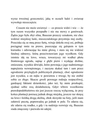 wyraz trwożnej grzeczności, jaką w oczach ludzi i zwierząt
wywołuje nieszczęście.
Czasem nie może uwierzyć — co przecie widzi i wie — że
tym razem wszystko przepadło i nie ma mowy o gonitwach.
Żądza jego była zbyt silna, Bauszan przeczy oznakom, nie chce
widzieć miejskiej laski, mieszczańskiego przystroju mej osoby.
Przeciska się ze mną przez furtę, wiruje dokoła swej osi, próbuje
pociągnąć mnie na prawo, puszczając się galopem w tym
kierunku i odwracając ku mnie głowę, i stara się nie widzieć
fatalnej odmowy, którą przeciwstawiam jego wysiłkom. Gdy
istotnie idę na lewo, wraca, towarzyszy mi wzdłuż płotu
frontowego ogrodu, sapiąc z głębi piersi i wydając drobne,
zmieszane, wysokie dźwięki, które powstają z jego nadmiernego
naprężenia wewnętrznego, i zaczyna skakać tam i sam przez
ogrodzenie przyległych publicznych plantacji, choć ogrodzenie
jest wysokie, a on stęka w powietrzu z trwogi, by nie zrobić
sobie co złego. Skacze gwoli pewnego rodzaju rozpaczliwej,
gardzącej faktami dziarskości, jako też, by mnie przekupić,
zjednać sobie swą działalnością. Gdyż wbrew wszelkiemu
prawdopodobieństwu nie jest jeszcze rzeczą wyłączoną, że przy
końcu plantacji porzucę jednak drogę miejską, jeszcze raz skręcę
na lewo i krótką drogą okólną, obok skrzynki na listy, jeśli mam
załatwić pocztę, poprowadzę go jednak w pole. To zdarza się,
ale zdarza się rzadko, a gdy i ta nadzieja rozwieje się, Bauszan
siada zmęczony i pozwala mi odejść.
 