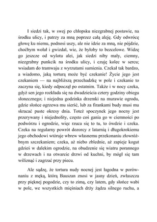 I siedzi tak, w swej po chłopsku niezgrabnej postawie, na
środku ulicy, i patrzy za mną poprzez całą aleję. Gdy odwrócę
głowę ku niemu, podnosi uszy, ale nie idzie za mną, nie pójdzie,
choćbym wołał i gwizdał, wie, że byłoby to bezcelowe. Widzę
go jeszcze od wylotu alei, jak siedzi niby mały, ciemny,
niezgrabny punkcik na środku ulicy, i czuję kolec w sercu;
wsiadam do tramwaju z wyrzutami sumienia. Czekał tak bardzo,
a wiadomo, jaką torturą może być czekanie! Życie jego jest
czekaniem — na najbliższą przechadzkę w pole i czekanie to
zaczyna się, kiedy odpoczął po ostatnim. Także i w nocy czeka,
gdyż sen jego rozkłada się na dwadzieścia cztery godziny obiegu
słonecznego; i niejedna godzinka drzemki na murawie ogrodu,
gdzie słońce ogrzewa mu sierść, lub za firankami budy musi mu
skracać puste okresy dnia. Toteż spoczynek jego nocny jest
przerywany i niejednolity, często coś gania go w ciemności po
podwórzu i ogrodzie, więc rzuca się to tu, to ówdzie i czeka.
Czeka na regularny powrót dozorcy z latarnią i długokrokiemu
jego obchodowi wtóruje wbrew własnemu przekonaniu złowróż-
bnym szczekaniem; czeka, aż niebo zblednie, aż zapieje kogut
gdzieś w dalekim ogrodzie, na obudzenie się wiatru porannego
w drzewach i na otwarcie drzwi od kuchni, by mógł się tam
wśliznąć i zagrzać przy piecu.
Ale sądzę, że tortura nudy nocnej jest łagodna w porów-
naniu z męką, którą Bauszan znosi w jasny dzień, zwłaszcza
przy pięknej pogodzie, czy to zimą, czy latem, gdy słońce wabi
w pole, we wszystkich mięśniach drży żądza silnego ruchu, a
 