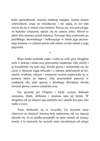 które spowodowały znaczną redukcję majątku. Jestem starym
człowiekiem, czuję sie zniechęcony i nie sądzę, że ten stan
rzeczy da się w istocie swej zmienić. Proszę cię, weź pod uwagę,
że będziesz zmuszony oprzeć się na samym sobie. Mówił to
jakoś dwa miesiące przed śmiercią. Pewnego dnia znaleziono go
pożółkłego, bezwładnego i bełkocącego w fotelu jego prywat-
nego kantoru i w tydzień potem całe miasto wzięło udział w jego
pogrzebie.
*
Moja matka siedziała wątła i cicha na sofie przy okrągłym
stole w pokoju i miała oczy przeważnie zamknięte. Gdy siostry i
ja krzątaliśmy się koło niej, kiwała głową i uśmiechała się, po
czym w dalszym ciągu milczała i z rękoma splecionymi na ko-
lanach, wielkimi, obcymi i smutnymi oczami wpatrywała się w
postacie bóstw na tapecie. Gdy przychodzili panowie w
surdutach, aby zdać sprawę z przebiegu likwidacji, kiwała
również głową i znowu zamykała oczy.
Nie grywała już Chopina i kiedy czasem dotknęła
ciemienia, blada, delikatna i znużona ręka jej drżała. W
niespełna rok po śmierci ojca położyła się i umarła bez jęku, bez
walki o życie.
Teraz skończyło się to wszystko. Co trzymało mnie
właściwie na miejscu? Interesy były załatwione, tak czy inaczej
okazało się, że ze spadku przypadło na mnie niemal sto tysięcy
marek, a to starczyło, by uczynić mnie niezależnym od całego
 