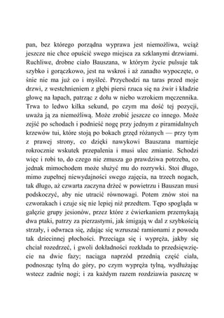 pan, bez którego porządna wyprawa jest niemożliwa, wciąż
jeszcze nie chce opuścić swego miejsca za szklanymi drzwiami.
Ruchliwe, drobne ciało Bauszana, w którym życie pulsuje tak
szybko i gorączkowo, jest na wskroś i aż zanadto wypoczęte, o
śnie nie ma już co i myśleć. Przychodzi na taras przed moje
drzwi, z westchnieniem z głębi piersi rzuca się na żwir i kładzie
głowę na łapach, patrząc z dołu w niebo wzrokiem męczennika.
Trwa to ledwo kilka sekund, po czym ma dość tej pozycji,
uważa ją za niemożliwą. Może zrobić jeszcze co innego. Może
zejść po schodach i podnieść nogę przy jednym z piramidalnych
krzewów tui, które stoją po bokach grzęd różanych — przy tym
z prawej strony, co dzięki nawykowi Bauszana marnieje
rokrocznie wskutek przepalenia i musi ulec zmianie. Schodzi
więc i robi to, do czego nie zmusza go prawdziwa potrzeba, co
jednak mimochodem może służyć mu do rozrywki. Stoi długo,
mimo zupełnej niewydajności swego zajęcia, na trzech nogach,
tak długo, aż czwarta zaczyna drżeć w powietrzu i Bauszan musi
podskoczyć, aby nie utracić równowagi. Potem znów stoi na
czworakach i czuje się nie lepiej niż przedtem. Tępo spogląda w
gałęzie grupy jesionów, przez które z ćwierkaniem przemykają
dwa ptaki, patrzy za pierzastymi, jak śmigają w dal z szybkością
strzały, i odwraca się, zdając się wzruszać ramionami z powodu
tak dziecinnej płochości. Przeciąga się i wypręża, jakby się
chciał rozedrzeć, i gwoli dokładności rozkłada to przedsięwzię-
cie na dwie fazy; naciąga naprzód przednią część ciała,
podnosząc tylną do góry, po czym wypręża tylną, wydłużając
wstecz zadnie nogi; i za każdym razem rozdziawia paszczę w
 
