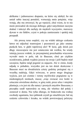delikatne i jednorazowe drapanie, na które się zdobył, bo nie
umiał sobie inaczej poradzić, wzruszają mnie potężnie, więc
wstaję, aby mu otworzyć, by go wpuścić, choć wiem, że to nie
może prowadzić do niczego dobrego; gdyż natychmiast zaczyna
skakać i tańczyć dla zachęty do męskich wyczynów, marszczy
dywan w sto fałdów, czyni w pokoju zamieszanie i spokój mój
przepadł.
Ale proszę teraz osądzić, czy na widok takiego czekania
łatwo mi odjechać tramwajem i pozostawić go jako smutny
punkcik hen, w głębi topolowej alei! W lecie, gdy dzień jest
długi, nieszczęście nie jest ostatecznie tak wielkie, bo wtedy
istnieją jeszcze widoki, że przynajmniej przechadzka wieczorna
wywabi mnie w pole, tak że Bauszan, choć po ciężkim
oczekiwaniu, jednak wyjdzie jeszcze na swoje i jeśli będzie miał
szczęście, będzie mógł pogonić za zającem. Ale w zimie, kiedy
odjadę w południe, wszystko jest na ten dzień skończone i
Bauszan musi na dwadzieścia cztery godziny pożegnać się z
wszelką nadzieją. Gdyż wówczas, w porze mego drugiego
wyjścia, jest już ciemno i tereny myśliwskie pogrążone są w
niedostępnych mrokach, muszę „więc zwracać swe kroki w
sztucznie oświetlone okolice, w górę rzeki, przez ulice i miejskie
plantacje, a to jest nic dla natury i prostych zmysłów Bauszana; z
początku szedł wprawdzie za mną, ale wkrótce dał pokój i
zostawał w domu. Nie tylko dlatego, że brakowało mu widnej
swobody uganiania, lecz półmrok czynił go strachliwym; bał się
szalenie człowieka i krzaka, na widok powiewającej peleryny
 