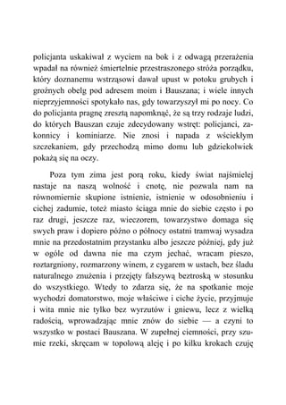 policjanta uskakiwał z wyciem na bok i z odwagą przerażenia
wpadał na również śmiertelnie przestraszonego stróża porządku,
który doznanemu wstrząsowi dawał upust w potoku grubych i
groźnych obelg pod adresem moim i Bauszana; i wiele innych
nieprzyjemności spotykało nas, gdy towarzyszył mi po nocy. Co
do policjanta pragnę zresztą napomknąć, że są trzy rodzaje ludzi,
do których Bauszan czuje zdecydowany wstręt: policjanci, za-
konnicy i kominiarze. Nie znosi i napada z wściekłym
szczekaniem, gdy przechodzą mimo domu lub gdziekolwiek
pokażą się na oczy.
Poza tym zima jest porą roku, kiedy świat najśmielej
nastaje na naszą wolność i cnotę, nie pozwala nam na
równomiernie skupione istnienie, istnienie w odosobnieniu i
cichej zadumie, toteż miasto ściąga mnie do siebie często i po
raz drugi, jeszcze raz, wieczorem, towarzystwo domaga się
swych praw i dopiero późno o północy ostatni tramwaj wysadza
mnie na przedostatnim przystanku albo jeszcze później, gdy już
w ogóle od dawna nie ma czym jechać, wracam pieszo,
roztargniony, rozmarzony winem, z cygarem w ustach, bez śladu
naturalnego znużenia i przejęty fałszywą beztroską w stosunku
do wszystkiego. Wtedy to zdarza się, że na spotkanie moje
wychodzi domatorstwo, moje właściwe i ciche życie, przyjmuje
i wita mnie nie tylko bez wyrzutów i gniewu, lecz z wielką
radością, wprowadzając mnie znów do siebie — a czyni to
wszystko w postaci Bauszana. W zupełnej ciemności, przy szu-
mie rzeki, skręcam w topolową aleję i po kilku krokach czuję
 