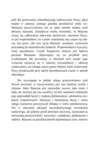jeśli dla porównania scharakteryzuję nieboszczyka Percy, gdyż
trudno w zakresie jednego gatunku przedstawić sobie wy-
bitniejsze przeciwieństwo niż to, jakie istniało między tymi
dwiema naturami. Zasadniczo trzeba stwierdzić, że Bauszan
cieszy się całkowitym zdrowiem duchowym, natomiast Percy,
co już wspomniałem i co u psów szlachetnej rasy często się zda-
rza, był przez całe swe życie błaznem, wariatem, wytworem
przesadnej do niemożliwości hodowli. Wspomniałem o tym przy
innej sposobności. Czymś biegunowo różnym jest ludowa
prostota Bauszana, objawiająca się na przykład przy
wychodzeniu lub powitaniu; w chwilach tych oznaki jego
wzruszeń mieszczą się w zakresie zrozumiałości i zdrowej
serdeczności, nie tykając nawet granic histerii, które zachowanie
Percy przekraczało przy takich sposobnościach często w sposób
oburzający.
Nie wyczerpuje to jednak całego przeciwieństwa tych
dwóch stworzeń; w rzeczywistości jest ono bardziej zawiłe i
złożone. Gdyż Bauszan jest wprawdzie surowy jako istota z
ludu, ale również jak ona wrażliwy na ból; natomiast szlachecki
jego poprzednik łączył z większą delikatnością i zdolnością cier-
pienia nieporównanie silniejszą i dumniejszą duszę i mimo
całego wariactwa przewyższał chłopka o wiele samokarnością.
Nie w znaczeniu jakiegoś artystokratycznego twierdzenia
naukowego, ale jedynie gwoli prawdzie życiowej, zaznaczam tę
mieszaninę przeciwieństw: surowości i miękkości, delikatności i
stałości. Bauszan na przykład potrafi najzimniejsze noce zimowe
 