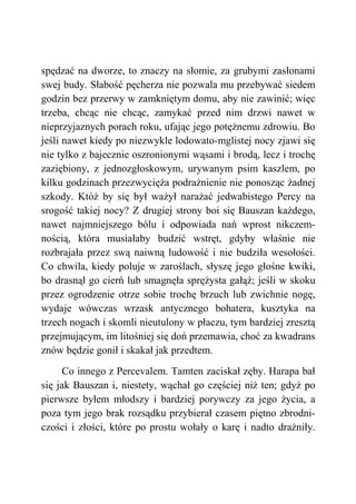 spędzać na dworze, to znaczy na słomie, za grubymi zasłonami
swej budy. Słabość pęcherza nie pozwala mu przebywać siedem
godzin bez przerwy w zamkniętym domu, aby nie zawinić; więc
trzeba, chcąc nie chcąc, zamykać przed nim drzwi nawet w
nieprzyjaznych porach roku, ufając jego potężnemu zdrowiu. Bo
jeśli nawet kiedy po niezwykle lodowato-mglistej nocy zjawi się
nie tylko z bajecznie oszronionymi wąsami i brodą, lecz i trochę
zaziębiony, z jednozgłoskowym, urywanym psim kaszlem, po
kilku godzinach przezwycięża podrażnienie nie ponosząc żadnej
szkody. Któż by się był ważył narażać jedwabistego Percy na
srogość takiej nocy? Z drugiej strony boi się Bauszan każdego,
nawet najmniejszego bólu i odpowiada nań wprost nikczem-
nością, która musiałaby budzić wstręt, gdyby właśnie nie
rozbrajała przez swą naiwną ludowość i nie budziła wesołości.
Co chwila, kiedy poluje w zaroślach, słyszę jego głośne kwiki,
bo drasnął go cierń lub smagnęła sprężysta gałąź; jeśli w skoku
przez ogrodzenie otrze sobie trochę brzuch lub zwichnie nogę,
wydaje wówczas wrzask antycznego bohatera, kusztyka na
trzech nogach i skomli nieutulony w płaczu, tym bardziej zresztą
przejmującym, im litośniej się doń przemawia, choć za kwadrans
znów będzie gonił i skakał jak przedtem.
Co innego z Percevalem. Tamten zaciskał zęby. Harapa bał
się jak Bauszan i, niestety, wąchał go częściej niż ten; gdyż po
pierwsze byłem młodszy i bardziej porywczy za jego życia, a
poza tym jego brak rozsądku przybierał czasem piętno zbrodni-
czości i złości, które po prostu wołały o karę i nadto drażniły.
 