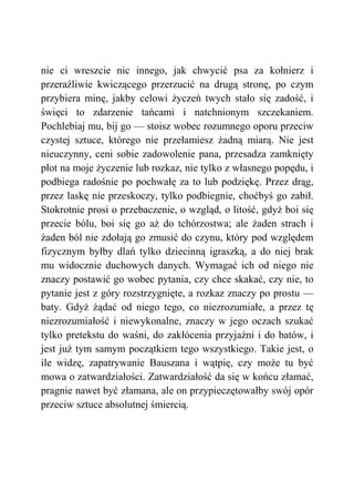nie ci wreszcie nic innego, jak chwycić psa za kołnierz i
przeraźliwie kwiczącego przerzucić na drugą stronę, po czym
przybiera minę, jakby celowi życzeń twych stało się zadość, i
święci to zdarzenie tańcami i natchnionym szczekaniem.
Pochlebiaj mu, bij go — stoisz wobec rozumnego oporu przeciw
czystej sztuce, którego nie przełamiesz żadną miarą. Nie jest
nieuczynny, ceni sobie zadowolenie pana, przesadza zamknięty
płot na moje życzenie lub rozkaz, nie tylko z własnego popędu, i
podbiega radośnie po pochwałę za to lub podziękę. Przez drąg,
przez laskę nie przeskoczy, tylko podbiegnie, choćbyś go zabił.
Stokrotnie prosi o przebaczenie, o wzgląd, o litość, gdyż boi się
przecie bólu, boi się go aż do tchórzostwa; ale żaden strach i
żaden ból nie zdołają go zmusić do czynu, który pod względem
fizycznym byłby dlań tylko dziecinną igraszką, a do niej brak
mu widocznie duchowych danych. Wymagać ich od niego nie
znaczy postawić go wobec pytania, czy chce skakać, czy nie, to
pytanie jest z góry rozstrzygnięte, a rozkaz znaczy po prostu —
baty. Gdyż żądać od niego tego, co niezrozumiałe, a przez tę
niezrozumiałość i niewykonalne, znaczy w jego oczach szukać
tylko pretekstu do waśni, do zakłócenia przyjaźni i do batów, i
jest już tym samym początkiem tego wszystkiego. Takie jest, o
ile widzę, zapatrywanie Bauszana i wątpię, czy może tu być
mowa o zatwardziałości. Zatwardziałość da się w końcu złamać,
pragnie nawet być złamana, ale on przypieczętowałby swój opór
przeciw sztuce absolutnej śmiercią.
 