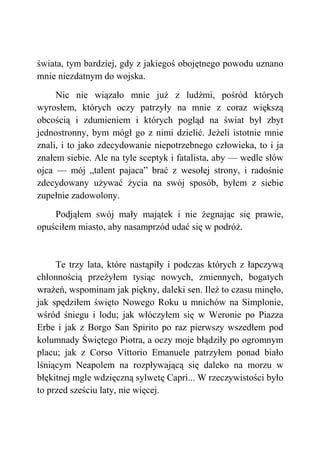 świata, tym bardziej, gdy z jakiegoś obojętnego powodu uznano
mnie niezdatnym do wojska.
Nic nie wiązało mnie już z ludźmi, pośród których
wyrosłem, których oczy patrzyły na mnie z coraz większą
obcością i zdumieniem i których pogląd na świat był zbyt
jednostronny, bym mógł go z nimi dzielić. Jeżeli istotnie mnie
znali, i to jako zdecydowanie niepotrzebnego człowieka, to i ja
znałem siebie. Ale na tyle sceptyk i fatalista, aby — wedle słów
ojca — mój „talent pajaca” brać z wesołej strony, i radośnie
zdecydowany używać życia na swój sposób, byłem z siebie
zupełnie zadowolony.
Podjąłem swój mały majątek i nie żegnając się prawie,
opuściłem miasto, aby nasamprzód udać się w podróż.
Te trzy lata, które nastąpiły i podczas których z łapczywą
chłonnością przeżyłem tysiąc nowych, zmiennych, bogatych
wrażeń, wspominam jak piękny, daleki sen. Ileż to czasu minęło,
jak spędziłem święto Nowego Roku u mnichów na Simplonie,
wśród śniegu i lodu; jak włóczyłem się w Weronie po Piazza
Erbe i jak z Borgo San Spirito po raz pierwszy wszedłem pod
kolumnady Świętego Piotra, a oczy moje błądziły po ogromnym
placu; jak z Corso Vittorio Emanuele patrzyłem ponad biało
lśniącym Neapolem na rozpływającą się daleko na morzu w
błękitnej mgle wdzięczną sylwetę Capri... W rzeczywistości było
to przed sześciu laty, nie więcej.
 