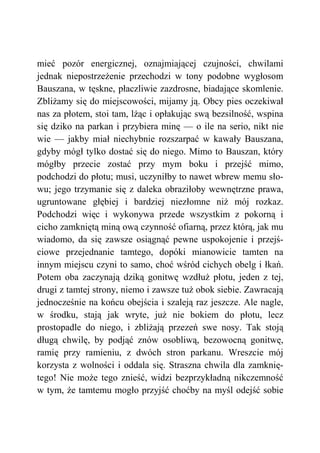 mieć pozór energicznej, oznajmiającej czujności, chwilami
jednak niepostrzeżenie przechodzi w tony podobne wygłosom
Bauszana, w tęskne, płaczliwie zazdrosne, biadające skomlenie.
Zbliżamy się do miejscowości, mijamy ją. Obcy pies oczekiwał
nas za płotem, stoi tam, lżąc i opłakując swą bezsilność, wspina
się dziko na parkan i przybiera minę — o ile na serio, nikt nie
wie — jakby miał niechybnie rozszarpać w kawały Bauszana,
gdyby mógł tylko dostać się do niego. Mimo to Bauszan, który
mógłby przecie zostać przy mym boku i przejść mimo,
podchodzi do płotu; musi, uczyniłby to nawet wbrew memu sło-
wu; jego trzymanie się z daleka obraziłoby wewnętrzne prawa,
ugruntowane głębiej i bardziej niezłomne niż mój rozkaz.
Podchodzi więc i wykonywa przede wszystkim z pokorną i
cicho zamkniętą miną ową czynność ofiarną, przez którą, jak mu
wiadomo, da się zawsze osiągnąć pewne uspokojenie i przejś-
ciowe przejednanie tamtego, dopóki mianowicie tamten na
innym miejscu czyni to samo, choć wśród cichych obelg i łkań.
Potem oba zaczynają dziką gonitwę wzdłuż płotu, jeden z tej,
drugi z tamtej strony, niemo i zawsze tuż obok siebie. Zawracają
jednocześnie na końcu obejścia i szaleją raz jeszcze. Ale nagle,
w środku, stają jak wryte, już nie bokiem do płotu, lecz
prostopadle do niego, i zbliżają przezeń swe nosy. Tak stoją
długą chwilę, by podjąć znów osobliwą, bezowocną gonitwę,
ramię przy ramieniu, z dwóch stron parkanu. Wreszcie mój
korzysta z wolności i oddala się. Straszna chwila dla zamknię-
tego! Nie może tego znieść, widzi bezprzykładną nikczemność
w tym, że tamtemu mogło przyjść choćby na myśl odejść sobie
 