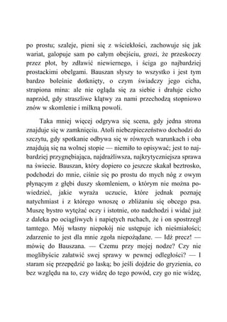 po prostu; szaleje, pieni się z wściekłości, zachowuje się jak
wariat, galopuje sam po całym obejściu, grozi, że przeskoczy
przez płot, by zdławić niewiernego, i ściga go najbardziej
prostackimi obelgami. Bauszan słyszy to wszystko i jest tym
bardzo boleśnie dotknięty, o czym świadczy jego cicha,
strapiona mina: ale nie ogląda się za siebie i drałuje cicho
naprzód, gdy straszliwe klątwy za nami przechodzą stopniowo
znów w skomlenie i milkną powoli.
Taka mniej więcej odgrywa się scena, gdy jedna strona
znajduje się w zamknięciu. Atoli niebezpieczeństwo dochodzi do
szczytu, gdy spotkanie odbywa się w równych warunkach i oba
znajdują się na wolnej stopie — niemiło to opisywać; jest to naj-
bardziej przygnębiająca, najdrażliwsza, najkrytyczniejsza sprawa
na świecie. Bauszan, który dopiero co jeszcze skakał beztrosko,
podchodzi do mnie, ciśnie się po prostu do mych nóg z owym
płynącym z głębi duszy skomleniem, o którym nie można po-
wiedzieć, jakie wyraża uczucie, które jednak poznaję
natychmiast i z którego wnoszę o zbliżaniu się obcego psa.
Muszę bystro wytężać oczy i istotnie, oto nadchodzi i widać już
z daleka po ociągliwych i napiętych ruchach, że i on spostrzegł
tamtego. Mój własny niepokój nie ustępuje ich nieśmiałości;
zdarzenie to jest dla mnie zgoła niepożądane. — Idź precz! —
mówię do Bauszana. — Czemu przy mojej nodze? Czy nie
moglibyście załatwić swej sprawy w pewnej odległości? — I
staram się przepędzić go laską; bo jeśli dojdzie do gryzienia, co
bez względu na to, czy widzę do tego powód, czy go nie widzę,
 