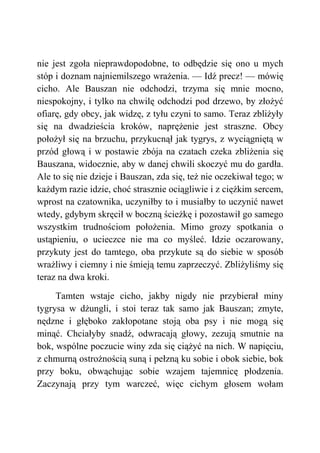nie jest zgoła nieprawdopodobne, to odbędzie się ono u mych
stóp i doznam najniemilszego wrażenia. — Idź precz! — mówię
cicho. Ale Bauszan nie odchodzi, trzyma się mnie mocno,
niespokojny, i tylko na chwilę odchodzi pod drzewo, by złożyć
ofiarę, gdy obcy, jak widzę, z tyłu czyni to samo. Teraz zbliżyły
się na dwadzieścia kroków, naprężenie jest straszne. Obcy
położył się na brzuchu, przykucnął jak tygrys, z wyciągniętą w
przód głową i w postawie zbója na czatach czeka zbliżenia się
Bauszana, widocznie, aby w danej chwili skoczyć mu do gardła.
Ale to się nie dzieje i Bauszan, zda się, też nie oczekiwał tego; w
każdym razie idzie, choć strasznie ociągliwie i z ciężkim sercem,
wprost na czatownika, uczyniłby to i musiałby to uczynić nawet
wtedy, gdybym skręcił w boczną ścieżkę i pozostawił go samego
wszystkim trudnościom położenia. Mimo grozy spotkania o
ustąpieniu, o ucieczce nie ma co myśleć. Idzie oczarowany,
przykuty jest do tamtego, oba przykute są do siebie w sposób
wrażliwy i ciemny i nie śmieją temu zaprzeczyć. Zbliżyliśmy się
teraz na dwa kroki.
Tamten wstaje cicho, jakby nigdy nie przybierał miny
tygrysa w dżungli, i stoi teraz tak samo jak Bauszan; zmyte,
nędzne i głęboko zakłopotane stoją oba psy i nie mogą się
minąć. Chciałyby snadź, odwracają głowy, zezują smutnie na
bok, wspólne poczucie winy zda się ciążyć na nich. W napięciu,
z chmurną ostrożnością suną i pełzną ku sobie i obok siebie, bok
przy boku, obwąchując sobie wzajem tajemnicę płodzenia.
Zaczynają przy tym warczeć, więc cichym głosem wołam
 