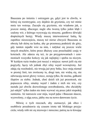 Bauszana po imieniu i ostrzegam go, gdyż jest to chwila, w
której się rozstrzygnie, czy dojdzie do gryzienia, czy też minie
mnie ten wstrząs. Zaczęło się gryzienie, nie wiadomo jak, a
jeszcze mniej, dlaczego; nagle oba tworzą tylko jeden kłąb i
szalony wir, z którego wyrywają się straszne, gardłowe dźwięki
drapieżnych bestyj. Wtedy muszę interweniować laską, by
zapobiec nieszczęściu, muszę też nieraz chwycić Bauszana za
obrożę lub skórę na karku, aby go przemocą podnieść do góry,
gdy tamten zajadle wisi na nim, i nałykać się jeszcze wiele
innych strachów, które przez dłuższy czas przechadzki czuję w
kościach. Ale zdarza się też, że po przygotowaniach i cere-
moniach wszystko kończy się jak najlepiej i spełza na niczym.
W każdym razie trudno jest ruszyć z miejsca: nawet jeśli się nie
pogryzły, łączy ich jednak zbyt silny węzeł wewnętrzny. Już
zdają się rozchodzić, nie trwają już przy boku, lecz stoją niemal
w prostej linii, ten zwrócony tu, drugi tam, nie widzą się, nie
odwracają nawet głowy wstecz, zezują tylko, ile można, gałkami
ślepiów za siebie. Jednak, choć dzieli ich już przestrzeń, nie
popuszcza silny, smutny węzeł i żaden z nich nie wie, czy
nastała już chwila dozwolonego oswobodzenia, oba chciałyby
już odejść” tylko żaden nie śmie wyrwać się przez jakiś niepokój
sumienia. Aż nareszcie czar mija, węzeł pęka i Bauszan skacze,
wyzwolony, z ulgą serca, jakby mu na nowo darowano życie.
Mówię o tych rzeczach, aby zaznaczyć, jak obco i
osobliwie przedstawia się czasem istota tak bliskiego przyja-
ciela; wtedy robi mi się nieswojo i mroczno; patrzę na to kiwając
 